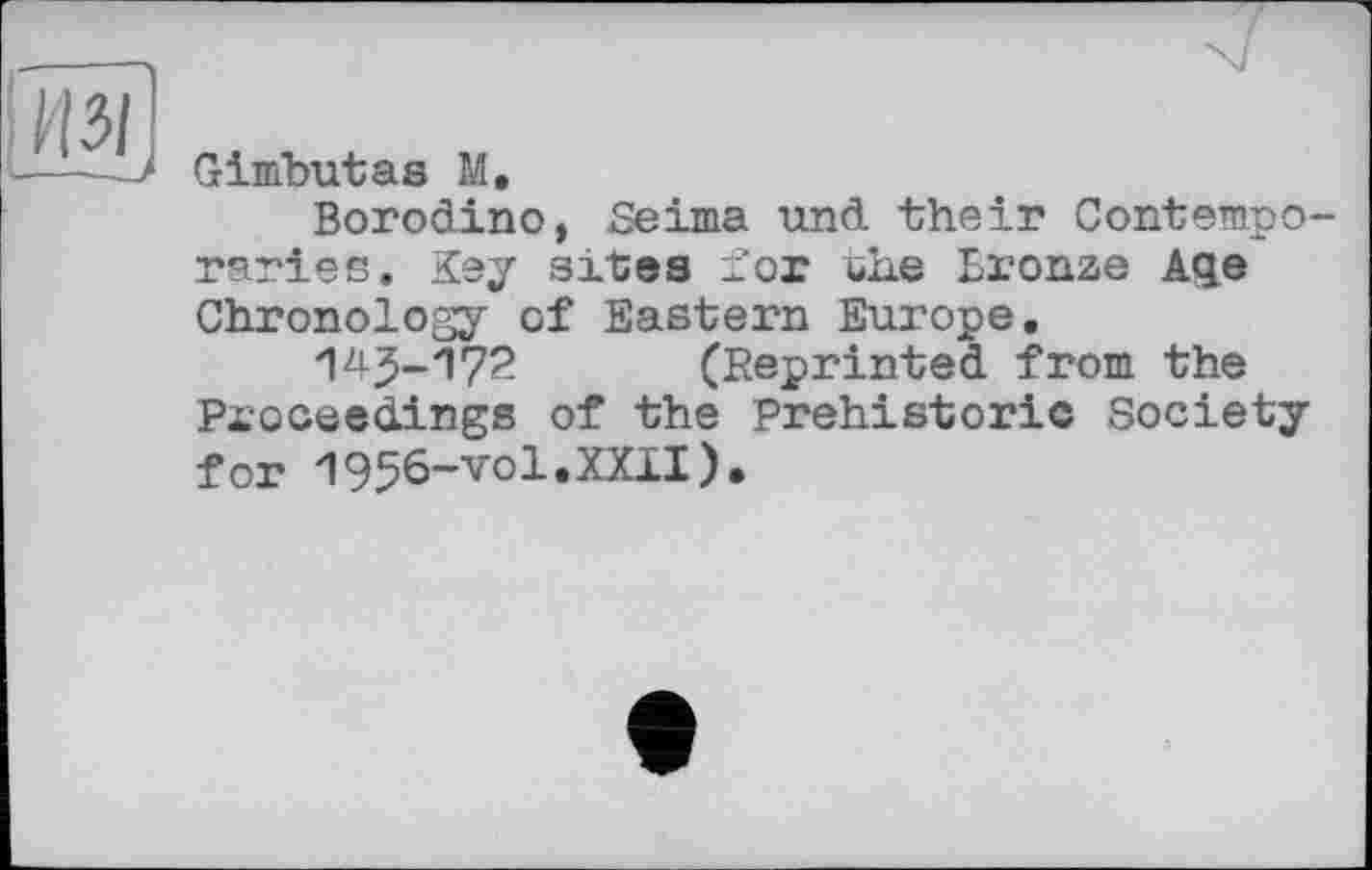 ﻿Из/
—~~J
Gimbutas M,
Borodino, JSeima und their Contemporaries. Key sites for the Bronze Aqe Chronology of Eastern Europe,
145-П72 (Reprinted from the Proceedings of the Prehistoric Society for '1956-vol.XXII),